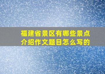 福建省景区有哪些景点介绍作文题目怎么写的