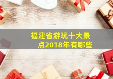 福建省游玩十大景点2018年有哪些