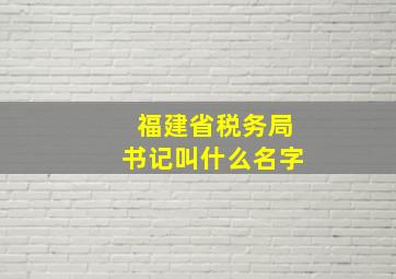 福建省税务局书记叫什么名字