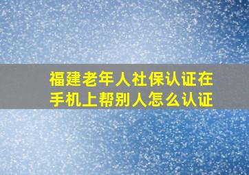 福建老年人社保认证在手机上帮别人怎么认证