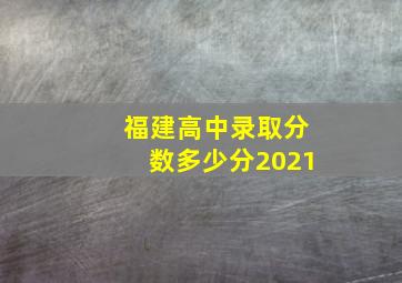 福建高中录取分数多少分2021