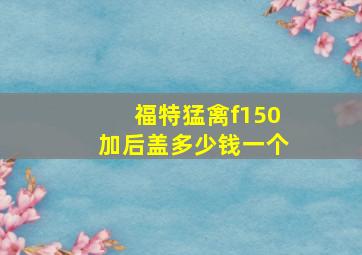 福特猛禽f150加后盖多少钱一个