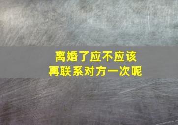 离婚了应不应该再联系对方一次呢