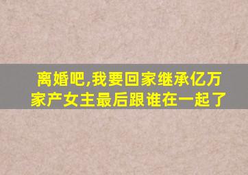 离婚吧,我要回家继承亿万家产女主最后跟谁在一起了