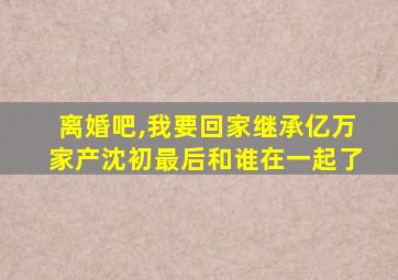 离婚吧,我要回家继承亿万家产沈初最后和谁在一起了