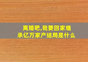 离婚吧,我要回家继承亿万家产结局是什么