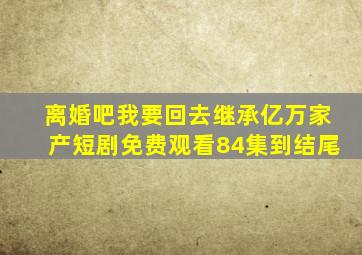 离婚吧我要回去继承亿万家产短剧免费观看84集到结尾