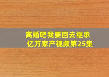 离婚吧我要回去继承亿万家产视频第25集