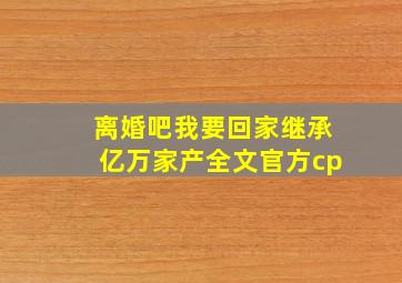 离婚吧我要回家继承亿万家产全文官方cp