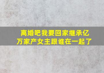 离婚吧我要回家继承亿万家产女主跟谁在一起了