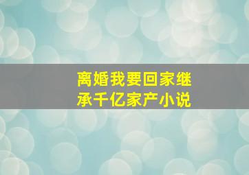 离婚我要回家继承千亿家产小说