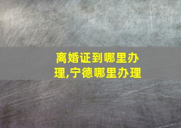 离婚证到哪里办理,宁德哪里办理