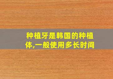 种植牙是韩国的种植体,一般使用多长时间