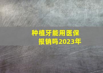 种植牙能用医保报销吗2023年