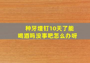 种牙埋钉10天了能喝酒吗没事吧怎么办呀