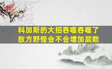 科加斯的大招吞噬吞噬了敌方野怪会不会增加层数