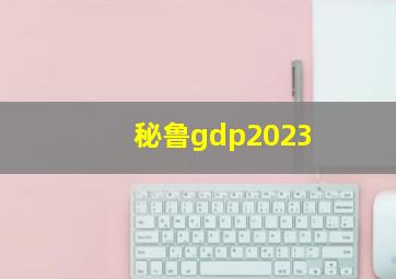 秘鲁gdp2023