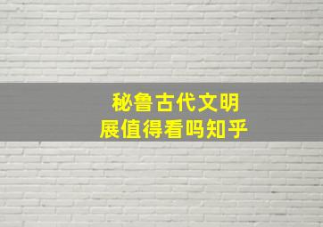 秘鲁古代文明展值得看吗知乎