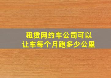 租赁网约车公司可以让车每个月跑多少公里