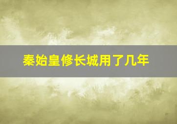 秦始皇修长城用了几年