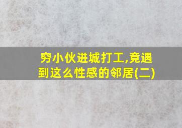 穷小伙进城打工,竟遇到这么性感的邻居(二)