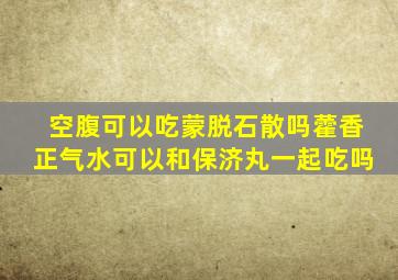 空腹可以吃蒙脱石散吗藿香正气水可以和保济丸一起吃吗