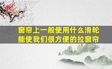 窗帘上一般使用什么滑轮能使我们很方便的拉窗帘