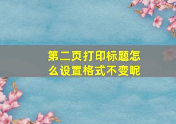 第二页打印标题怎么设置格式不变呢