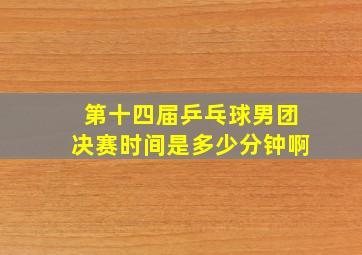 第十四届乒乓球男团决赛时间是多少分钟啊