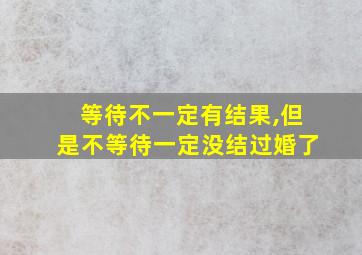 等待不一定有结果,但是不等待一定没结过婚了