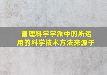 管理科学学派中的所运用的科学技术方法来源于