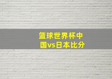 篮球世界杯中国vs日本比分