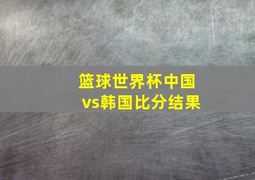 篮球世界杯中国vs韩国比分结果