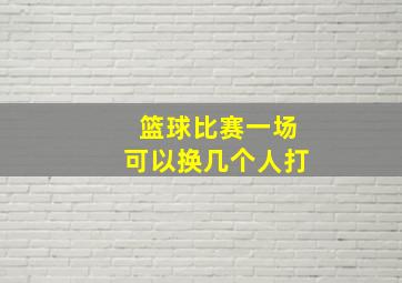 篮球比赛一场可以换几个人打