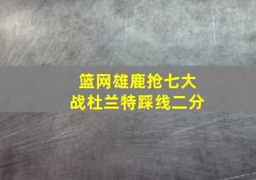 篮网雄鹿抢七大战杜兰特踩线二分