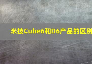 米技Cube6和D6产品的区别