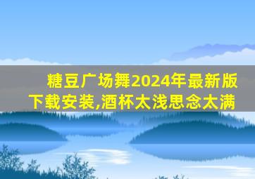 糖豆广场舞2024年最新版下载安装,酒杯太浅思念太满