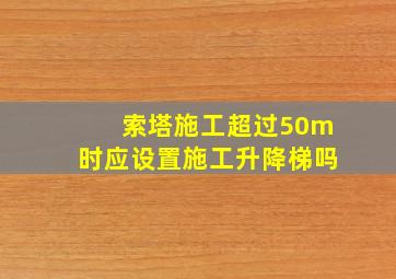 索塔施工超过50m时应设置施工升降梯吗