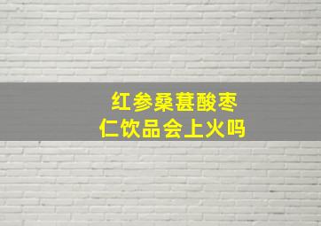 红参桑葚酸枣仁饮品会上火吗