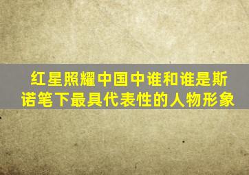 红星照耀中国中谁和谁是斯诺笔下最具代表性的人物形象