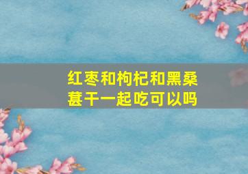 红枣和枸杞和黑桑葚干一起吃可以吗