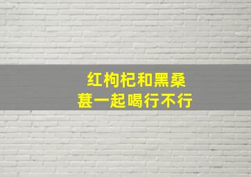 红枸杞和黑桑葚一起喝行不行