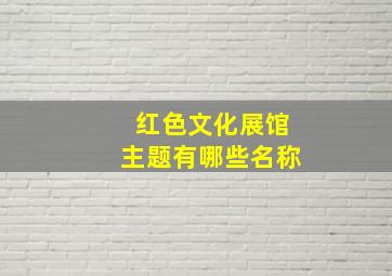 红色文化展馆主题有哪些名称