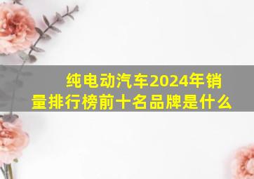 纯电动汽车2024年销量排行榜前十名品牌是什么