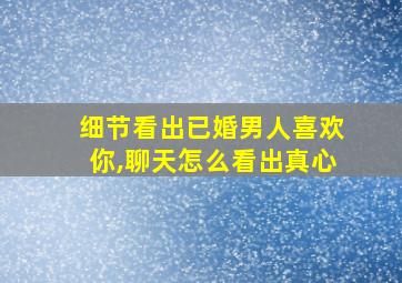 细节看出已婚男人喜欢你,聊天怎么看出真心