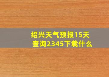 绍兴天气预报15天查询2345下载什么