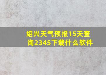 绍兴天气预报15天查询2345下载什么软件