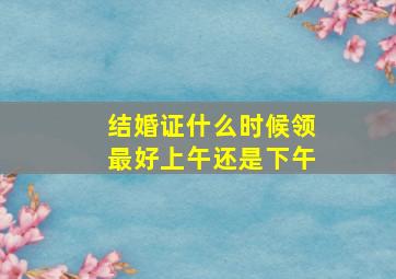 结婚证什么时候领最好上午还是下午