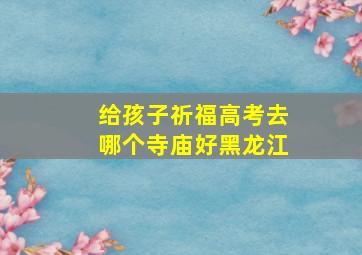 给孩子祈福高考去哪个寺庙好黑龙江