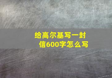 给高尔基写一封信600字怎么写